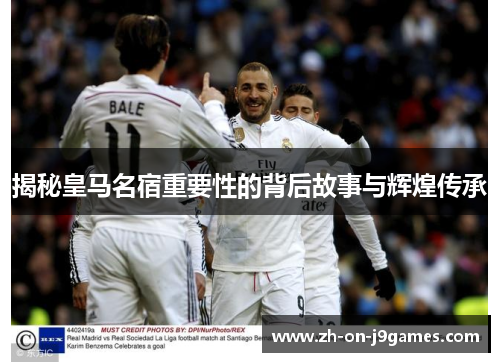 揭秘皇马名宿重要性的背后故事与辉煌传承 揭秘皇马名宿重要性的背后故事与辉煌传承