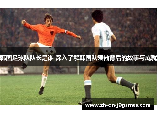 韩国足球队队长是谁 深入了解韩国队领袖背后的故事与成就