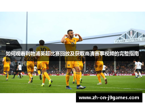 如何观看利物浦英超比赛回放及获取高清赛事视频的完整指南