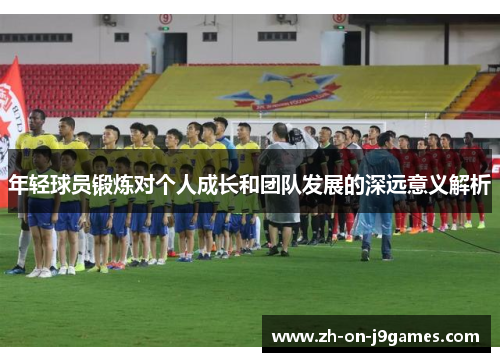 年轻球员锻炼对个人成长和团队发展的深远意义解析 年轻球员锻炼对个人成长和团队发展的深远意义解析