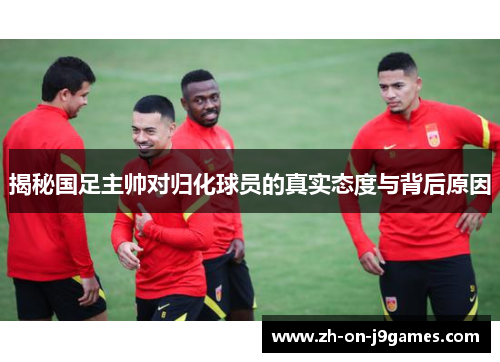 揭秘国足主帅对归化球员的真实态度与背后原因