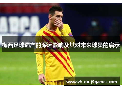 梅西足球遗产的深远影响及其对未来球员的启示