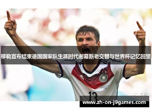 穆勒宣布结束德国国家队生涯时代谢幕新老交替与世界杯记忆回望